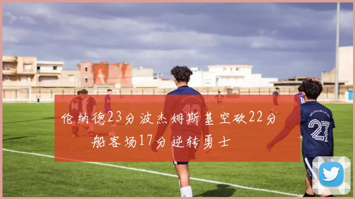 伦纳德23分波杰姆斯基空砍22分 快船客场17分逆转勇士