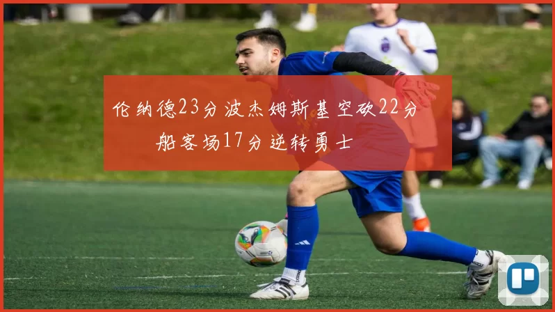 伦纳德23分波杰姆斯基空砍22分 快船客场17分逆转勇士