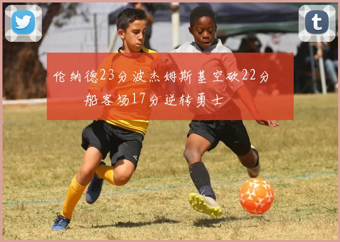 伦纳德23分波杰姆斯基空砍22分 快船客场17分逆转勇士