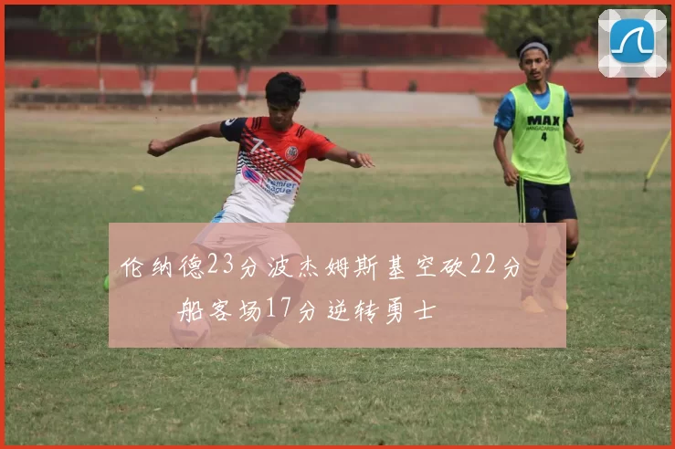 伦纳德23分波杰姆斯基空砍22分 快船客场17分逆转勇士