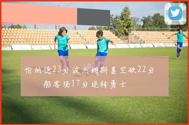 伦纳德23分波杰姆斯基空砍22分 快船客场17分逆转勇士