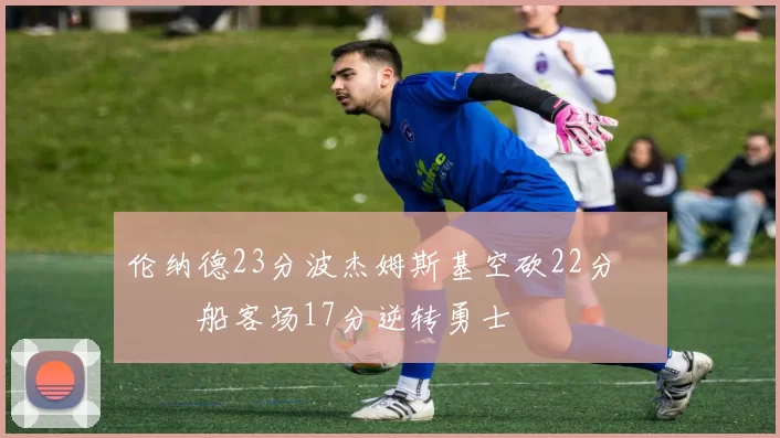 伦纳德23分波杰姆斯基空砍22分 快船客场17分逆转勇士