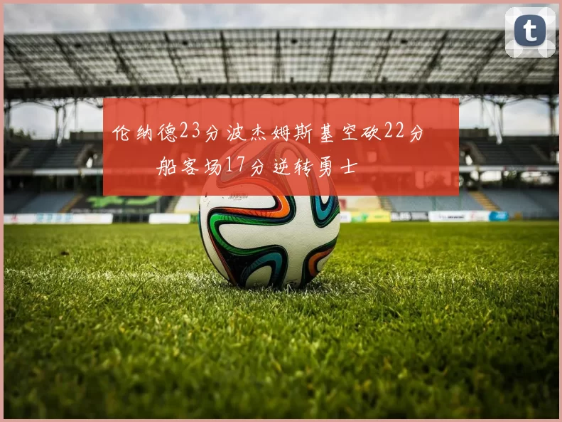 伦纳德23分波杰姆斯基空砍22分 快船客场17分逆转勇士