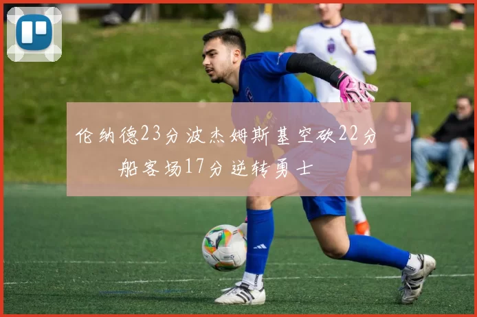 伦纳德23分波杰姆斯基空砍22分 快船客场17分逆转勇士