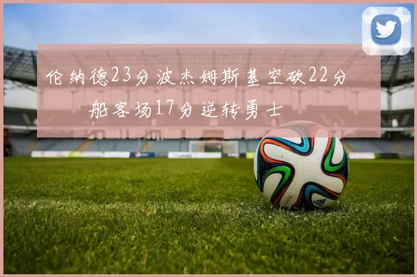 伦纳德23分波杰姆斯基空砍22分 快船客场17分逆转勇士