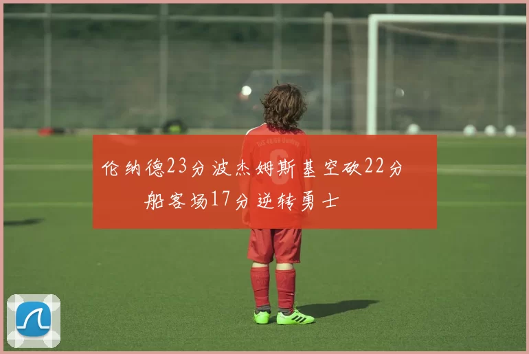伦纳德23分波杰姆斯基空砍22分 快船客场17分逆转勇士