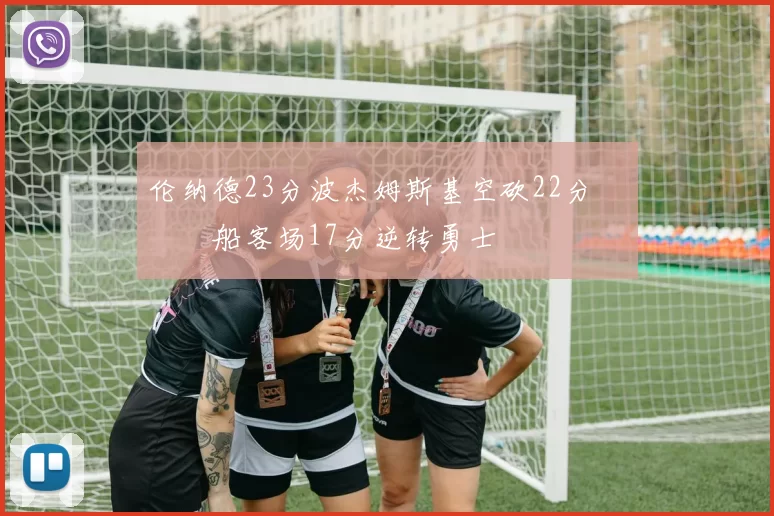 伦纳德23分波杰姆斯基空砍22分 快船客场17分逆转勇士