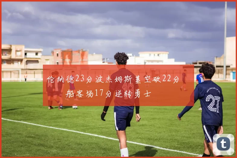 伦纳德23分波杰姆斯基空砍22分 快船客场17分逆转勇士