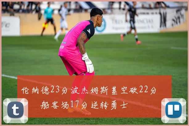 伦纳德23分波杰姆斯基空砍22分 快船客场17分逆转勇士