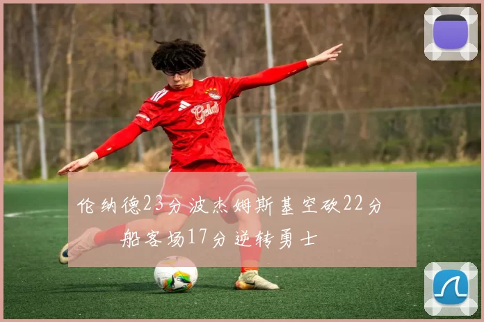 伦纳德23分波杰姆斯基空砍22分 快船客场17分逆转勇士