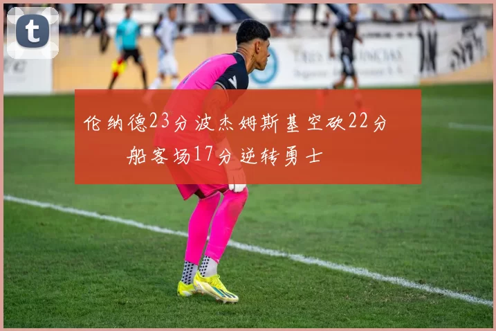 伦纳德23分波杰姆斯基空砍22分 快船客场17分逆转勇士