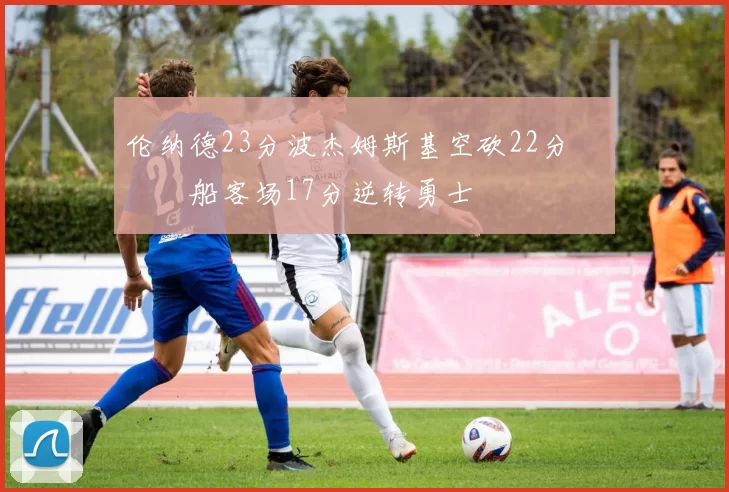 伦纳德23分波杰姆斯基空砍22分 快船客场17分逆转勇士