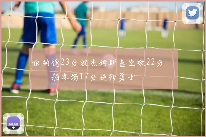 伦纳德23分波杰姆斯基空砍22分 快船客场17分逆转勇士