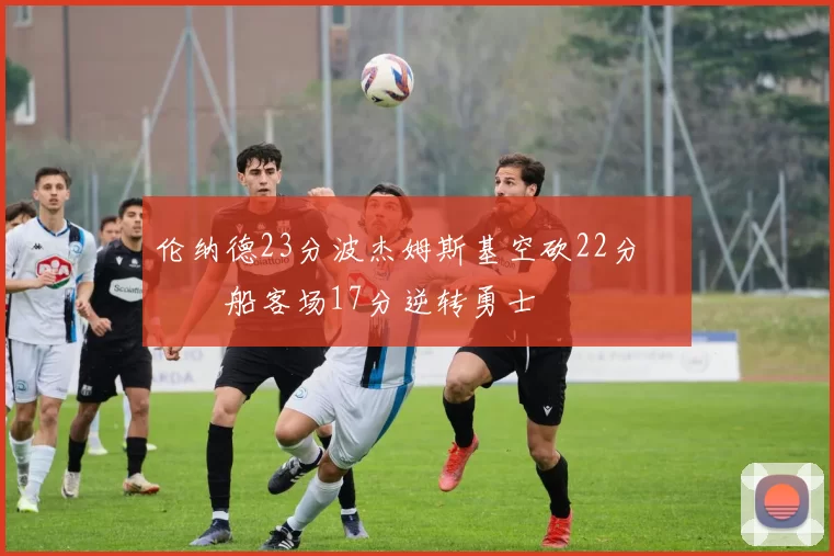 伦纳德23分波杰姆斯基空砍22分 快船客场17分逆转勇士