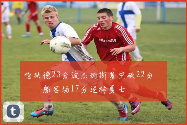 伦纳德23分波杰姆斯基空砍22分 快船客场17分逆转勇士