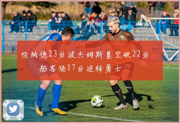 伦纳德23分波杰姆斯基空砍22分 快船客场17分逆转勇士