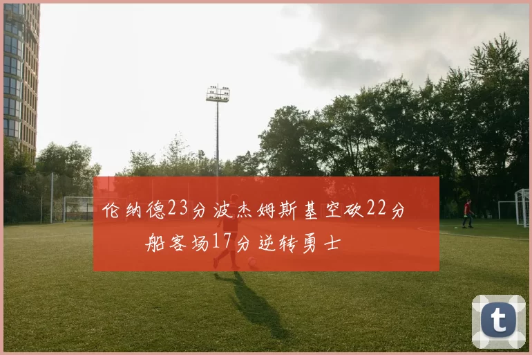 伦纳德23分波杰姆斯基空砍22分 快船客场17分逆转勇士