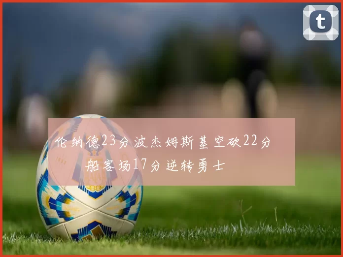 伦纳德23分波杰姆斯基空砍22分 快船客场17分逆转勇士