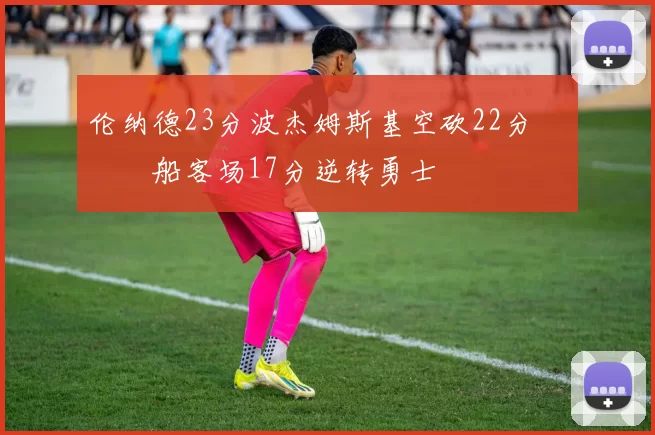 伦纳德23分波杰姆斯基空砍22分 快船客场17分逆转勇士