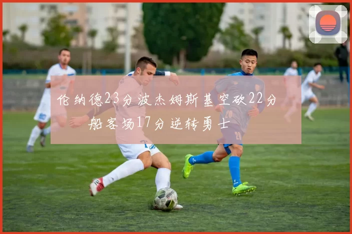 伦纳德23分波杰姆斯基空砍22分 快船客场17分逆转勇士