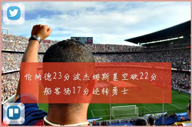 伦纳德23分波杰姆斯基空砍22分 快船客场17分逆转勇士