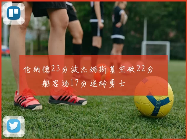 伦纳德23分波杰姆斯基空砍22分 快船客场17分逆转勇士