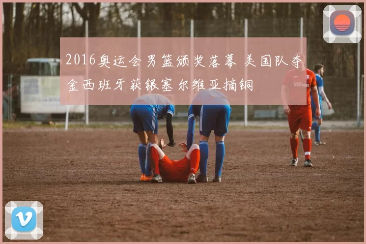 2016奥运会男篮颁奖落幕 美国队夺金西班牙获银塞尔维亚摘铜