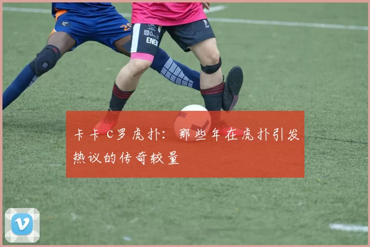 卡卡 c罗虎扑:那些年在虎扑引发热议的传奇较量