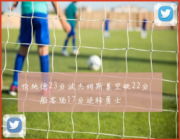 伦纳德23分波杰姆斯基空砍22分 快船客场17分逆转勇士