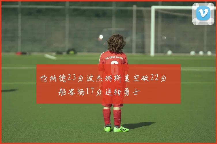 伦纳德23分波杰姆斯基空砍22分 快船客场17分逆转勇士