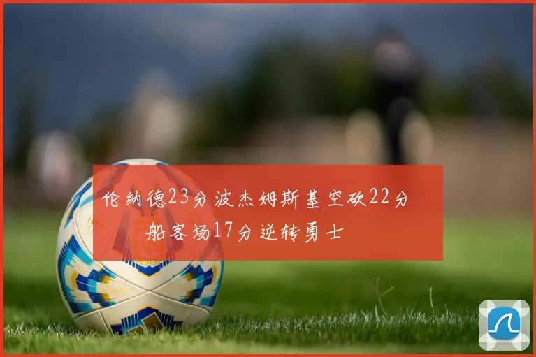 伦纳德23分波杰姆斯基空砍22分 快船客场17分逆转勇士