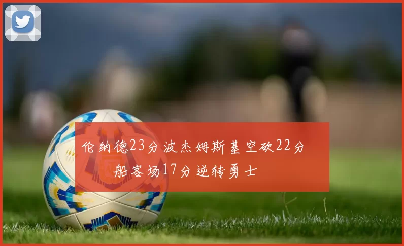 伦纳德23分波杰姆斯基空砍22分 快船客场17分逆转勇士