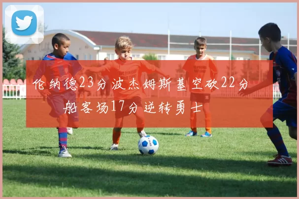 伦纳德23分波杰姆斯基空砍22分 快船客场17分逆转勇士