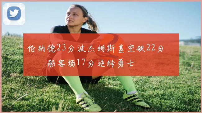 伦纳德23分波杰姆斯基空砍22分 快船客场17分逆转勇士