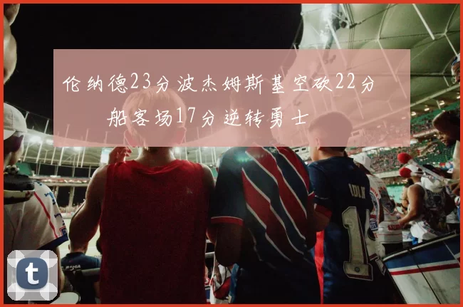 伦纳德23分波杰姆斯基空砍22分 快船客场17分逆转勇士