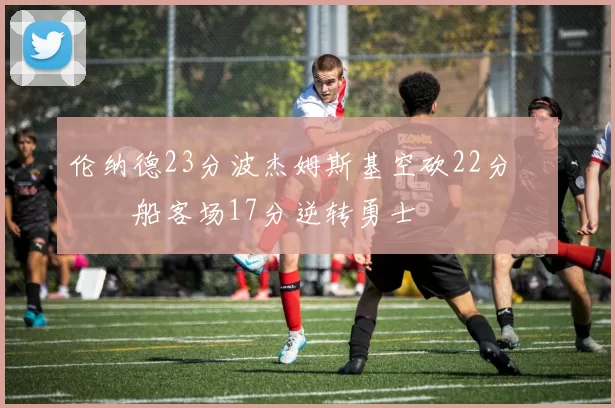 伦纳德23分波杰姆斯基空砍22分 快船客场17分逆转勇士