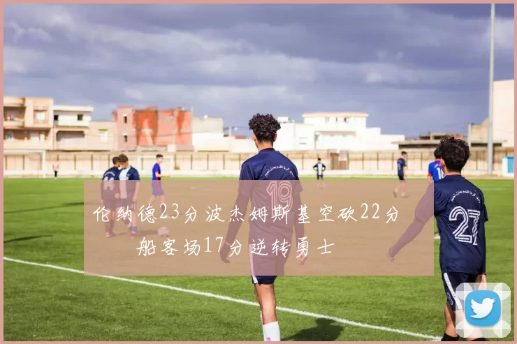 伦纳德23分波杰姆斯基空砍22分 快船客场17分逆转勇士