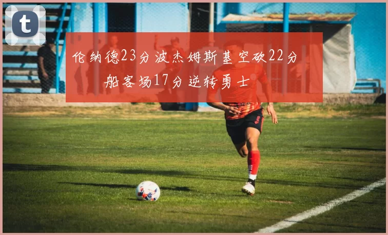 伦纳德23分波杰姆斯基空砍22分 快船客场17分逆转勇士