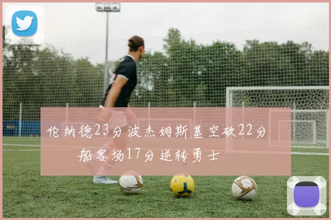 伦纳德23分波杰姆斯基空砍22分 快船客场17分逆转勇士