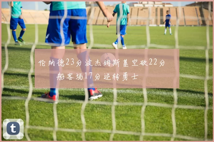 伦纳德23分波杰姆斯基空砍22分 快船客场17分逆转勇士