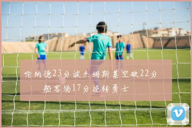 伦纳德23分波杰姆斯基空砍22分 快船客场17分逆转勇士