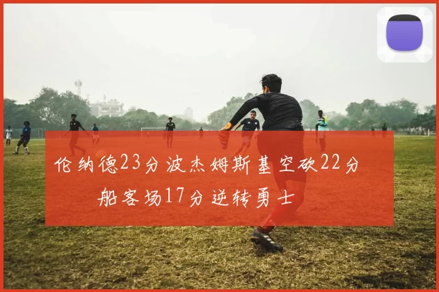 伦纳德23分波杰姆斯基空砍22分 快船客场17分逆转勇士