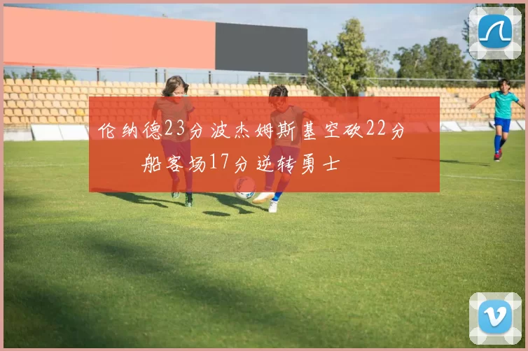 伦纳德23分波杰姆斯基空砍22分 快船客场17分逆转勇士