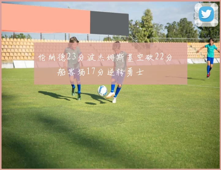 伦纳德23分波杰姆斯基空砍22分 快船客场17分逆转勇士