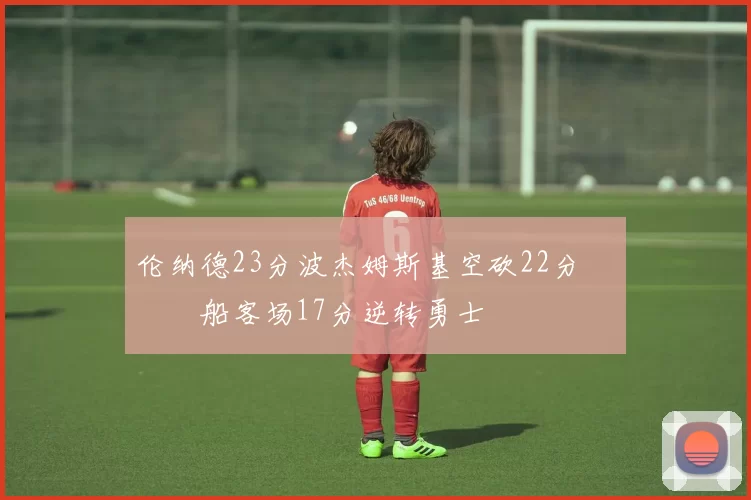 伦纳德23分波杰姆斯基空砍22分 快船客场17分逆转勇士