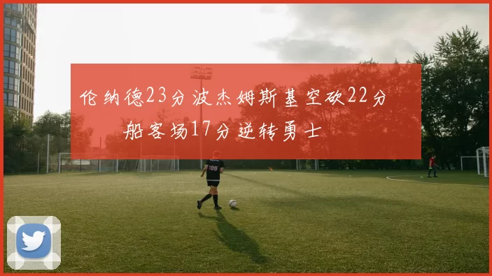 伦纳德23分波杰姆斯基空砍22分 快船客场17分逆转勇士
