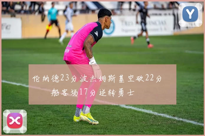 伦纳德23分波杰姆斯基空砍22分 快船客场17分逆转勇士