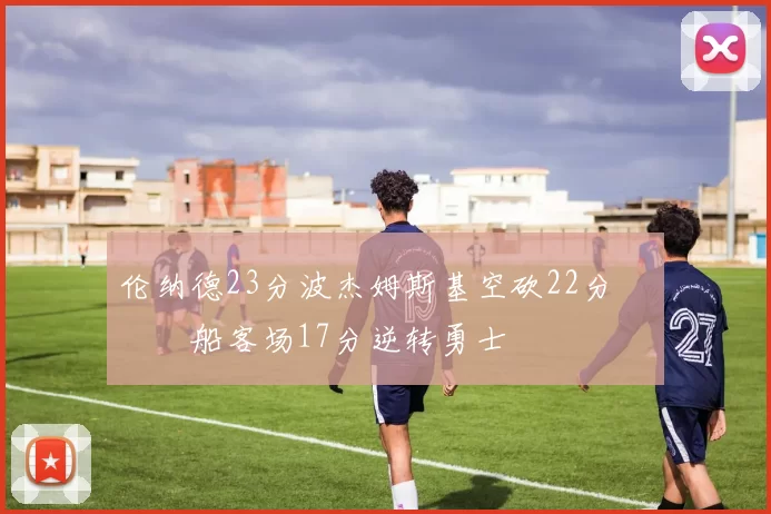 伦纳德23分波杰姆斯基空砍22分 快船客场17分逆转勇士