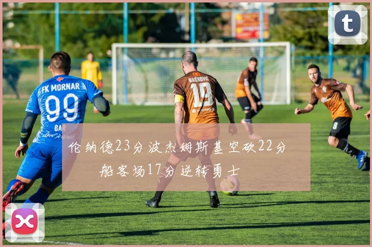 伦纳德23分波杰姆斯基空砍22分 快船客场17分逆转勇士