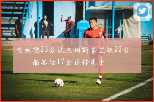 伦纳德23分波杰姆斯基空砍22分 快船客场17分逆转勇士